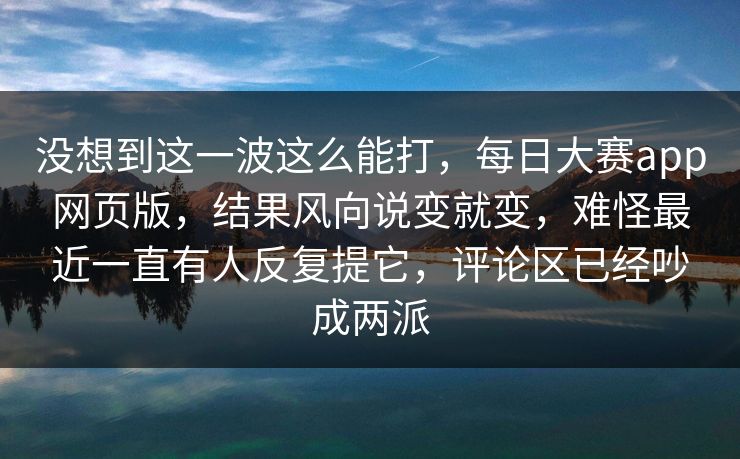 没想到这一波这么能打,每日大赛app网页版,结果风向说变就变,难怪最近一直有人反复提它,评论区已经吵成两派 没想到这一波这么能打,每日大赛app网页版,结果风向说变就变,难怪最近一直有人反复提它,评论区已经吵成两派