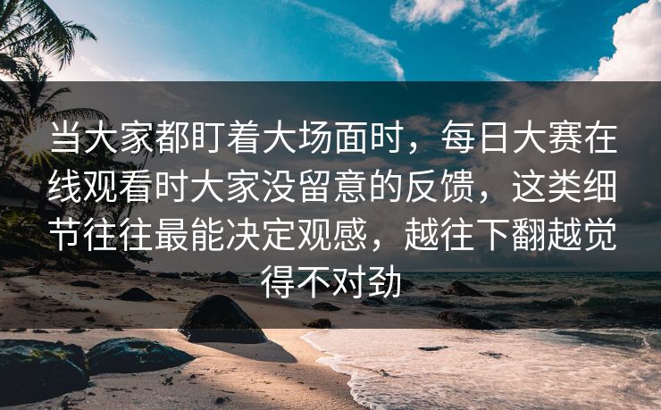 当大家都盯着大场面时,每日大赛在线观看时大家没留意的反馈,这类细节往往最能决定观感,越往下翻越觉得不对劲 当大家都盯着大场面时,每日大赛在线观看时大家没留意的反馈,这类细节往往最能决定观感,越往下翻越觉得不对劲