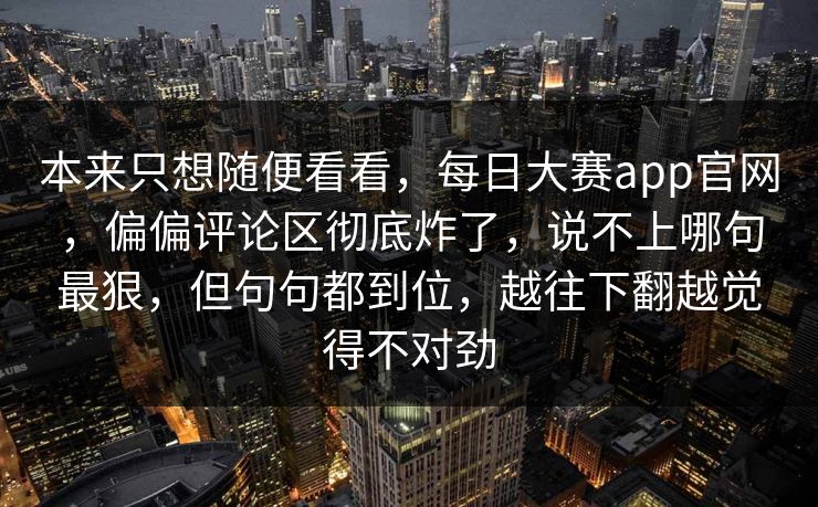 本来只想随便看看,每日大赛app官网,偏偏评论区彻底炸了,说不上哪句最狠,但句句都到位,越往下翻越觉得不对劲 本来只想随便看看,每日大赛app官网,偏偏评论区彻底炸了,说不上哪句最狠,但句句都到位,越往下翻越觉得不对劲