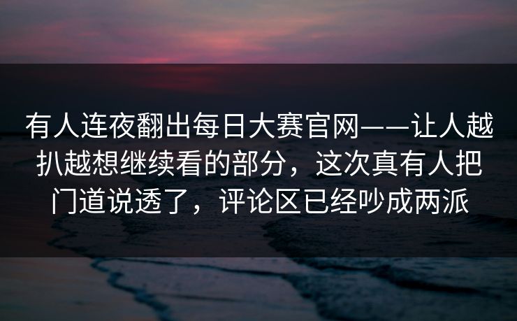 有人连夜翻出每日大赛官网——让人越扒越想继续看的部分，这次真有人把门道说透了，评论区已经吵成两派