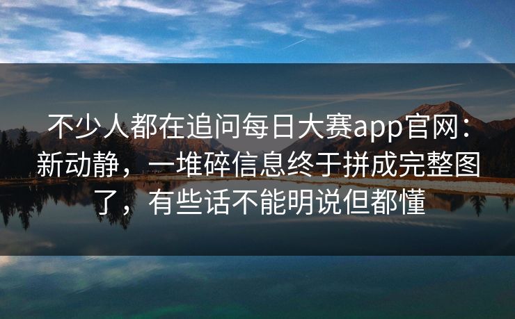 不少人都在追问每日大赛app官网：新动静，一堆碎信息终于拼成完整图了，有些话不能明说但都懂
