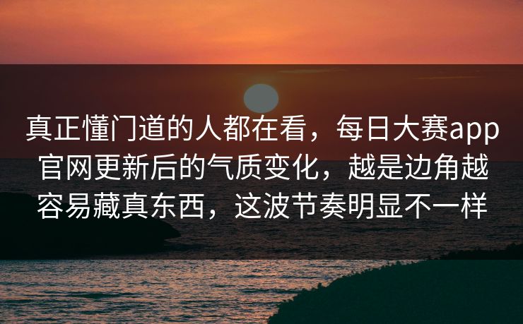 真正懂门道的人都在看,每日大赛app官网更新后的气质变化,越是边角越容易藏真东西,这波节奏明显不一样 真正懂门道的人都在看,每日大赛app官网更新后的气质变化,越是边角越容易藏真东西,这波节奏明显不一样