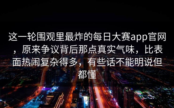 这一轮围观里最炸的每日大赛app官网,原来争议背后那点真实气味,比表面热闹复杂得多,有些话不能明说但都懂 这一轮围观里最炸的每日大赛app官网,原来争议背后那点真实气味,比表面热闹复杂得多,有些话不能明说但都懂