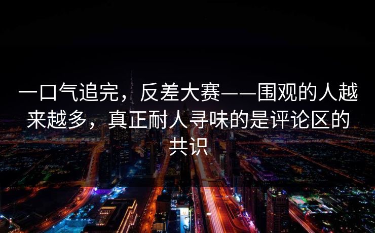 一口气追完,反差大赛——围观的人越来越多,真正耐人寻味的是评论区的共识 一口气追完,反差大赛——围观的人越来越多,真正耐人寻味的是评论区的共识