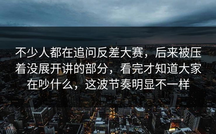 不少人都在追问反差大赛，后来被压着没展开讲的部分，看完才知道大家在吵什么，这波节奏明显不一样