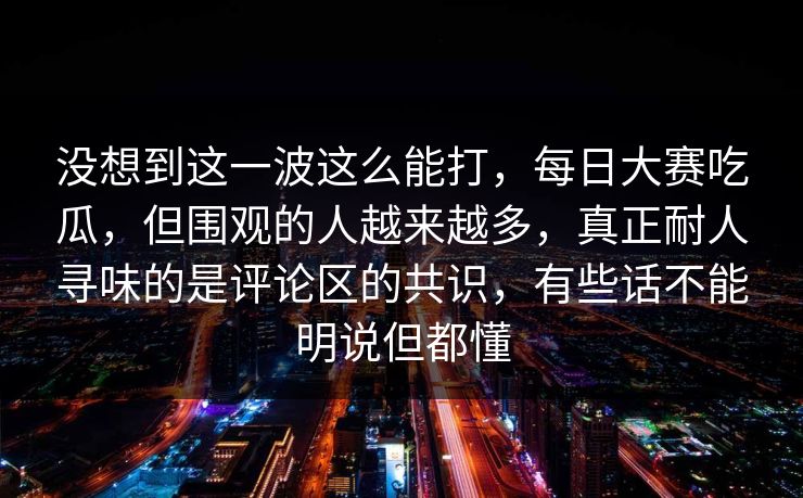 没想到这一波这么能打，每日大赛吃瓜，但围观的人越来越多，真正耐人寻味的是评论区的共识，有些话不能明说但都懂