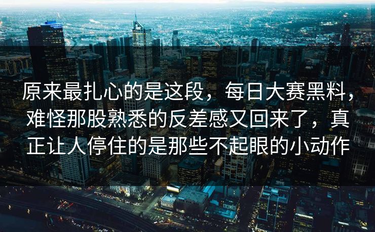 原来最扎心的是这段，每日大赛黑料，难怪那股熟悉的反差感又回来了，真正让人停住的是那些不起眼的小动作