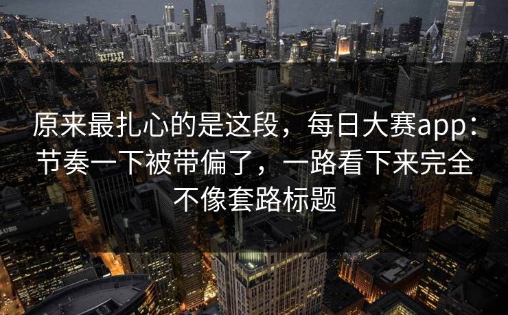 原来最扎心的是这段,每日大赛app:节奏一下被带偏了,一路看下来完全不像套路标题 原来最扎心的是这段,每日大赛app:节奏一下被带偏了,一路看下来完全不像套路标题