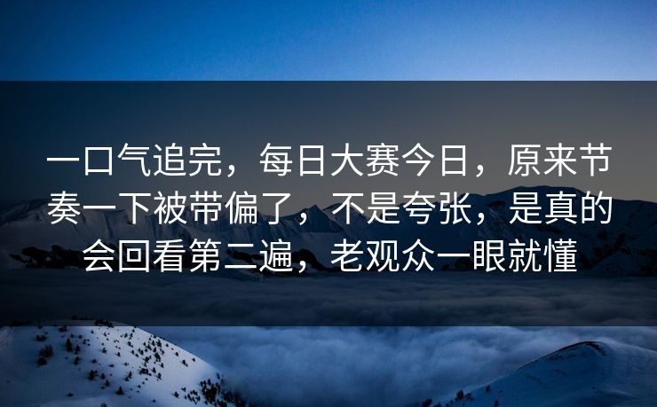 一口气追完，每日大赛今日，原来节奏一下被带偏了，不是夸张，是真的会回看第二遍，老观众一眼就懂