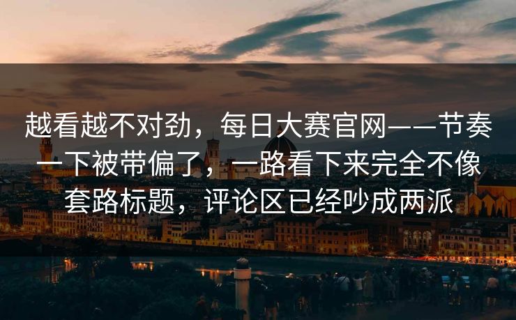 越看越不对劲,每日大赛官网——节奏一下被带偏了,一路看下来完全不像套路标题,评论区已经吵成两派 越看越不对劲,每日大赛官网——节奏一下被带偏了,一路看下来完全不像套路标题,评论区已经吵成两派