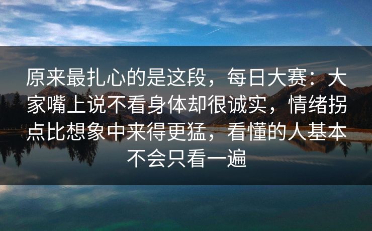 原来最扎心的是这段，每日大赛：大家嘴上说不看身体却很诚实，情绪拐点比想象中来得更猛，看懂的人基本不会只看一遍