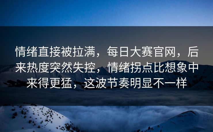 情绪直接被拉满，每日大赛官网，后来热度突然失控，情绪拐点比想象中来得更猛，这波节奏明显不一样