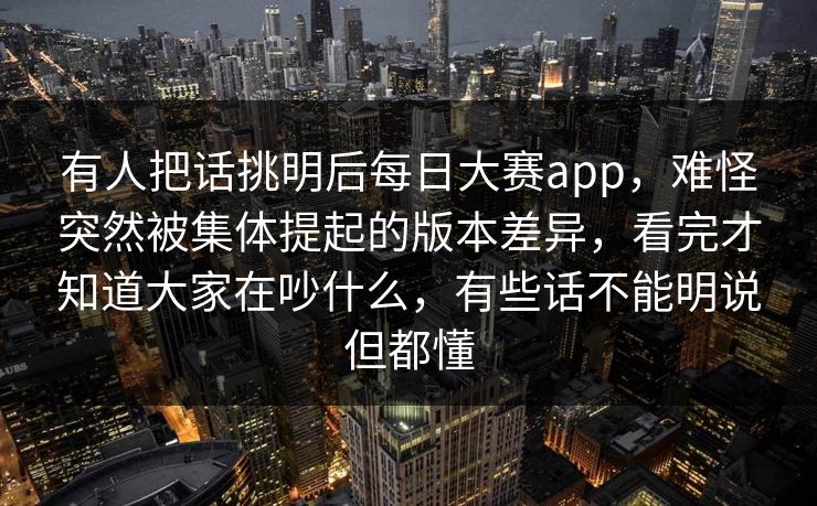 有人把话挑明后每日大赛app，难怪突然被集体提起的版本差异，看完才知道大家在吵什么，有些话不能明说但都懂