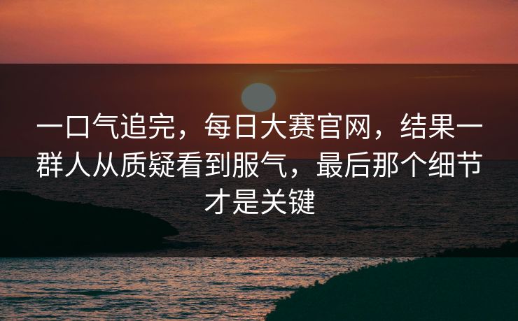 一口气追完，每日大赛官网，结果一群人从质疑看到服气，最后那个细节才是关键