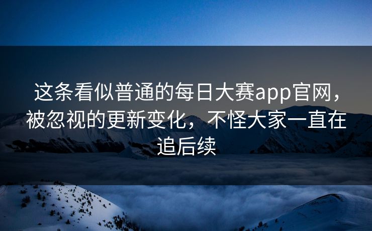 这条看似普通的每日大赛app官网，被忽视的更新变化，不怪大家一直在追后续