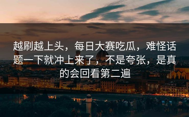 越刷越上头,每日大赛吃瓜,难怪话题一下就冲上来了,不是夸张,是真的会回看第二遍 越刷越上头,每日大赛吃瓜,难怪话题一下就冲上来了,不是夸张,是真的会回看第二遍